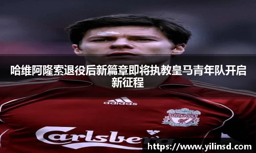 哈维阿隆索退役后新篇章即将执教皇马青年队开启新征程