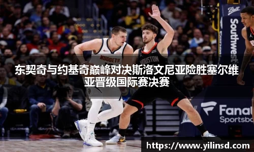 东契奇与约基奇巅峰对决斯洛文尼亚险胜塞尔维亚晋级国际赛决赛